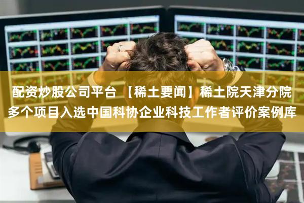 配资炒股公司平台 【稀土要闻】稀土院天津分院多个项目入选中国科协企业科技工作者评价案例库