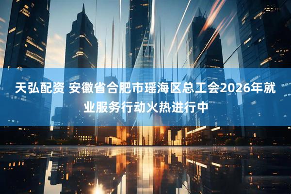 天弘配资 安徽省合肥市瑶海区总工会2026年就业服务行动火热进行中