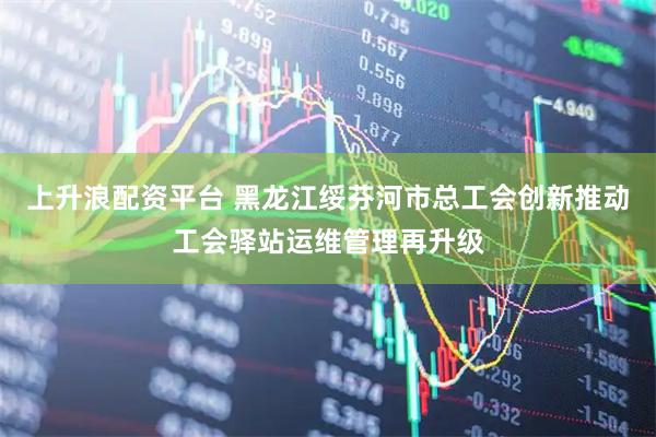 上升浪配资平台 黑龙江绥芬河市总工会创新推动工会驿站运维管理再升级