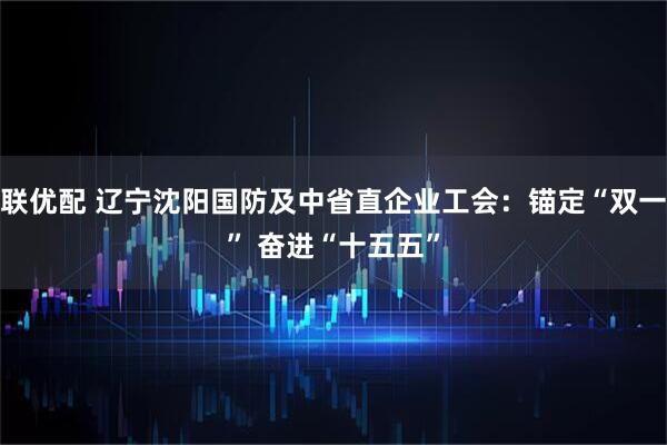 久联优配 辽宁沈阳国防及中省直企业工会：锚定“双一流” 奋进“十五五”