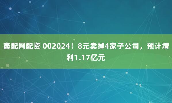 鑫配网配资 002024！8元卖掉4家子公司，预计增利1.17亿元