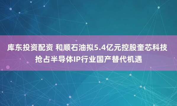 库东投资配资 和顺石油拟5.4亿元控股奎芯科技 抢占半导体IP行业国产替代机遇