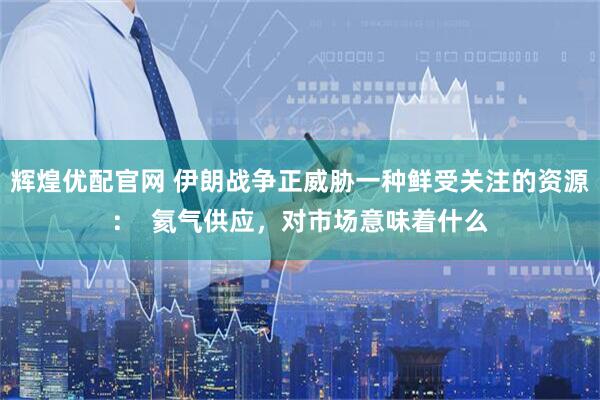 辉煌优配官网 伊朗战争正威胁一种鲜受关注的资源：  氦气供应，对市场意味着什么