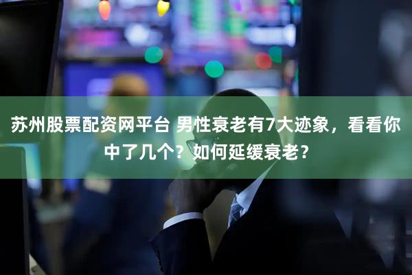 苏州股票配资网平台 男性衰老有7大迹象，看看你中了几个？如何延缓衰老？