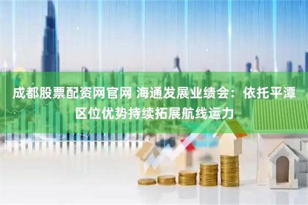 成都股票配资网官网 海通发展业绩会：依托平潭区位优势持续拓展航线运力