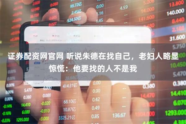 证券配资网官网 听说朱德在找自己，老妇人略显惊慌：他要找的人不是我