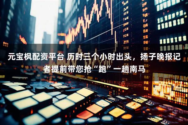 元宝枫配资平台 历时三个小时出头，扬子晚报记者提前带您抢“跑”一趟南马