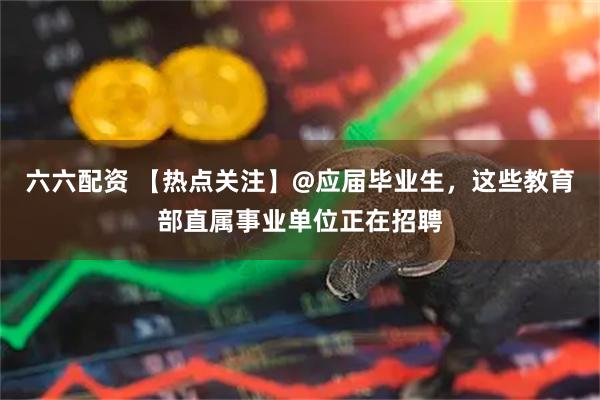 六六配资 【热点关注】@应届毕业生，这些教育部直属事业单位正在招聘