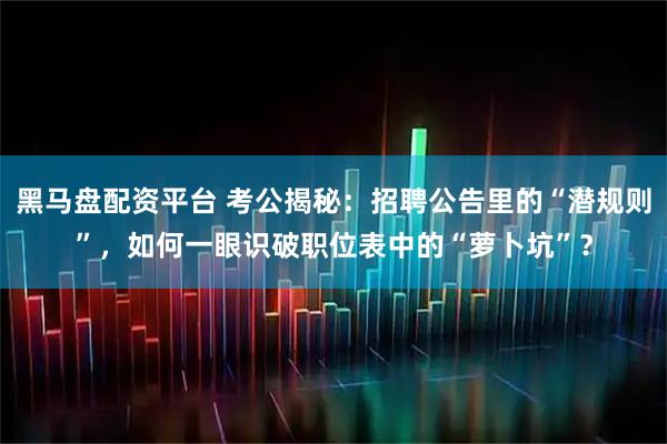 黑马盘配资平台 考公揭秘：招聘公告里的“潜规则”，如何一眼识破职位表中的“萝卜坑”？