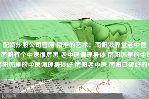 配资炒股公司官网 精准的艺术：南阳滋养堂老中医如何实现“方证相应” 南阳有个中医很厉害 老中医调理身体 南阳哪里的中医调理身体好 南阳老中医 南阳口碑好的中医 靠谱中医