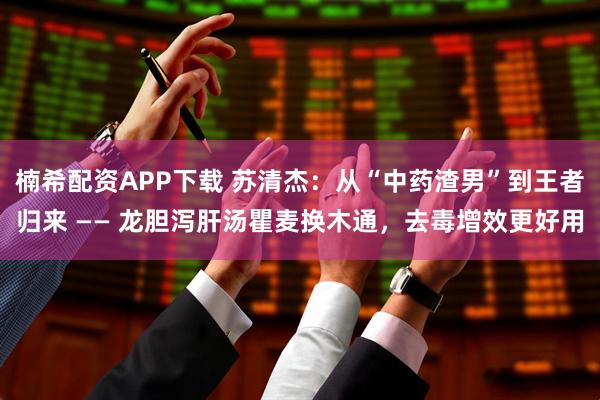 楠希配资APP下载 苏清杰：从“中药渣男”到王者归来 —— 龙胆泻肝汤瞿麦换木通，去毒增效更好用