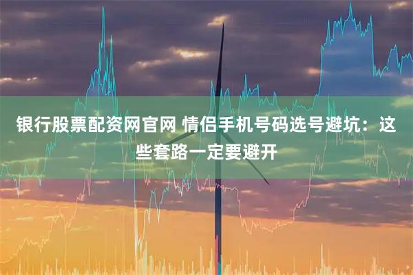 银行股票配资网官网 情侣手机号码选号避坑：这些套路一定要避开