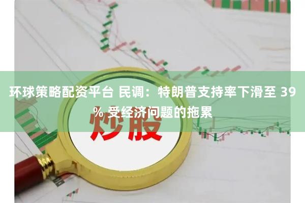 环球策略配资平台 民调：特朗普支持率下滑至 39% 受经济问题的拖累