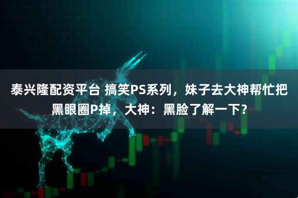 泰兴隆配资平台 搞笑PS系列，妹子去大神帮忙把黑眼圈P掉，大神：黑脸了解一下？