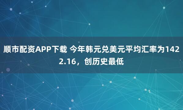 顺市配资APP下载 今年韩元兑美元平均汇率为1422.16，创历史最低