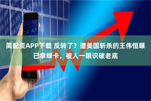 简配资APP下载 反转了？遭美国斩杀的王伟恒曝已拿绿卡，被人一眼识破老底