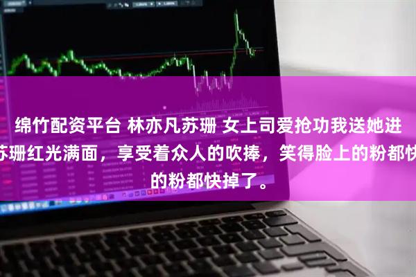 绵竹配资平台 林亦凡苏珊 女上司爱抢功我送她进局子 苏珊红光满面，享受着众人的吹捧，笑得脸上的粉都快掉了。