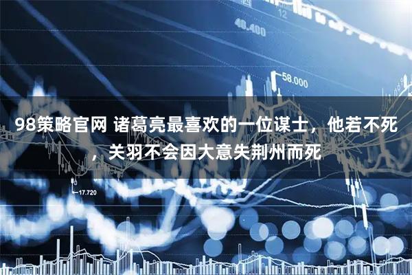 98策略官网 诸葛亮最喜欢的一位谋士，他若不死，关羽不会因大意失荆州而死