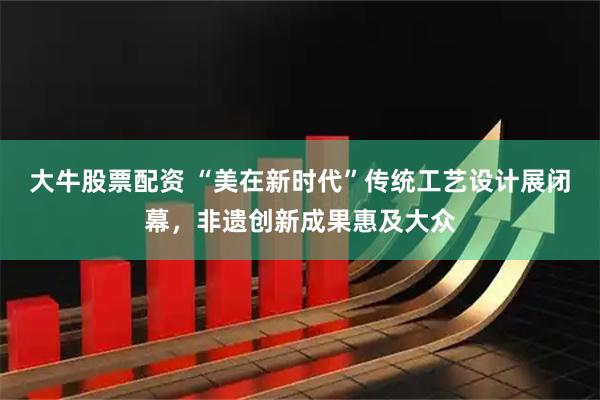 大牛股票配资 “美在新时代”传统工艺设计展闭幕，非遗创新成果惠及大众